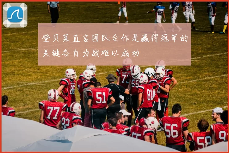 登贝莱直言团队合作是赢得冠军的关键各自为战难以成功