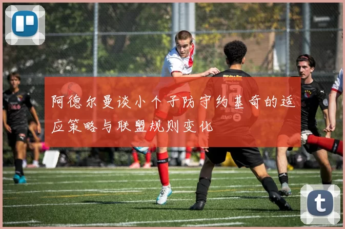 阿德尔曼谈小个子防守约基奇的适应策略与联盟规则变化