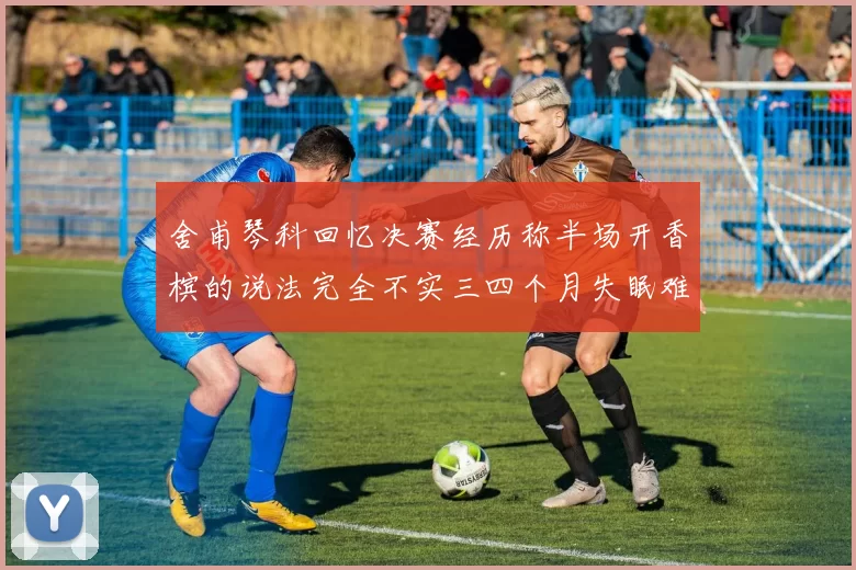 舍甫琴科回忆决赛经历称半场开香槟的说法完全不实三四个月失眠难以释怀