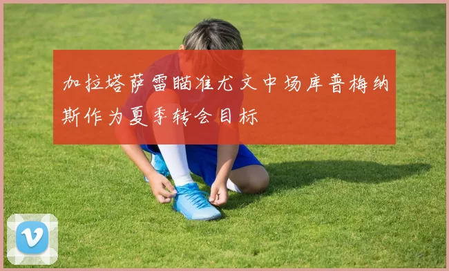 加拉塔萨雷瞄准尤文中场库普梅纳斯作为夏季转会目标