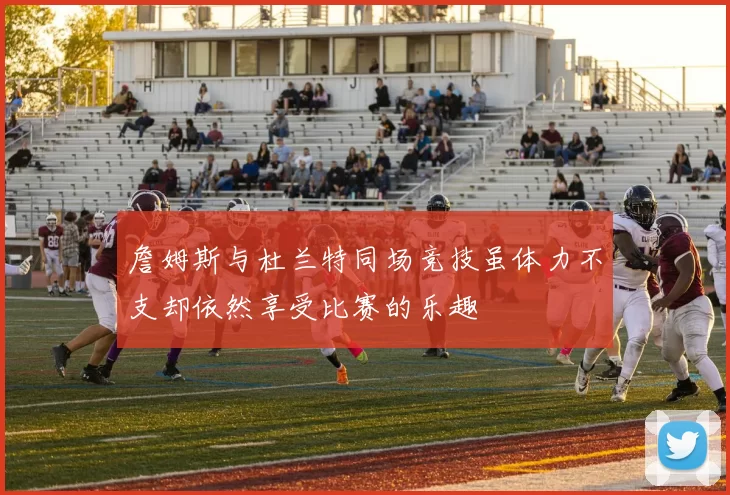 詹姆斯与杜兰特同场竞技虽体力不支却依然享受比赛的乐趣