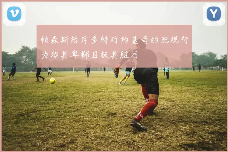 帕森斯怒斥多特对约基奇的犯规行为称其卑鄙且极其脏污
