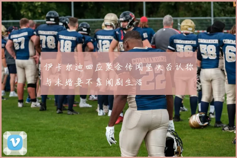 伊卡尔迪回应聚会传闻坚决否认称与未婚妻不靠闹剧生活