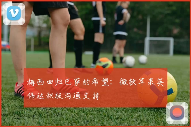 梅西回归巴萨的希望：微软苹果英伟达积极沟通支持