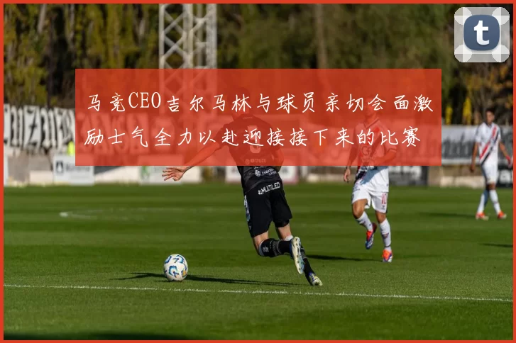 马竞CEO吉尔马林与球员亲切会面激励士气全力以赴迎接接下来的比赛