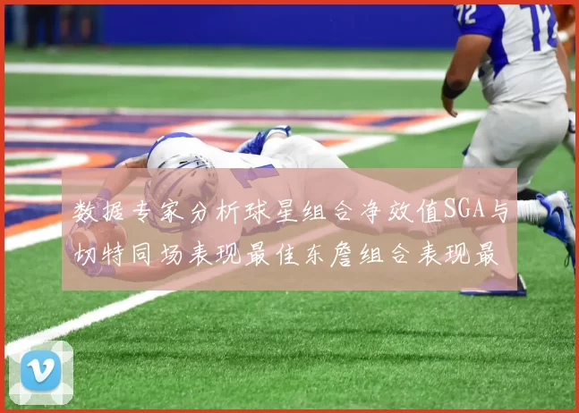 数据专家分析球星组合净效值SGA与切特同场表现最佳东詹组合表现最差