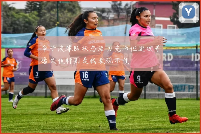 华子谈球队状态活力充沛但进攻手感欠佳特别是我表现不佳