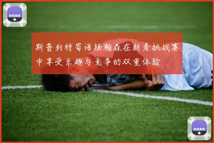 斯普利特寄语杨瀚森在新秀挑战赛中享受乐趣与竞争的双重体验