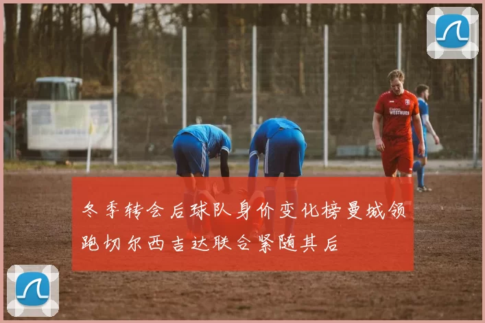 冬季转会后球队身价变化榜曼城领跑切尔西吉达联合紧随其后