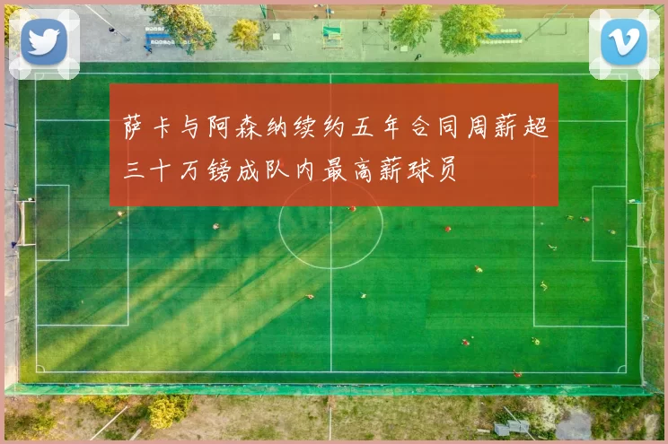 萨卡与阿森纳续约五年合同周薪超三十万镑成队内最高薪球员
