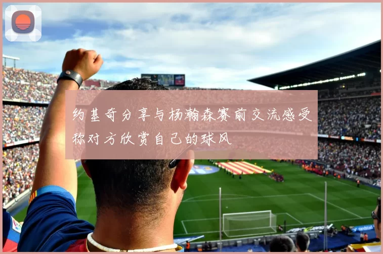 约基奇分享与杨瀚森赛前交流感受称对方欣赏自己的球风
