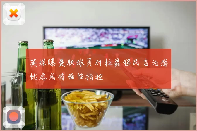 英媒曝曼联球员对拉爵移民言论感忧虑或将面临指控