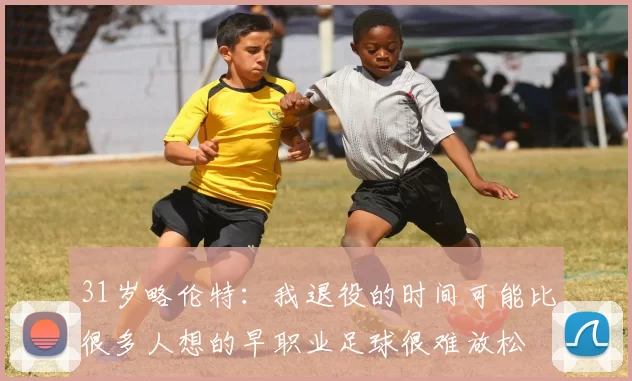 31岁略伦特：我退役的时间可能比很多人想的早职业足球很难放松