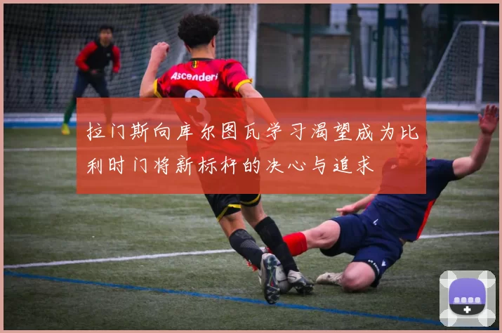 拉门斯向库尔图瓦学习渴望成为比利时门将新标杆的决心与追求