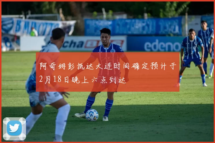 阿奇姆彭抵达大连时间确定预计于2月18日晚上六点到达