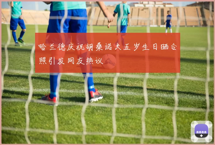 哈兰德庆祝胡桑诺夫五岁生日晒合照引发网友热议