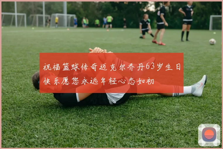 祝福篮球传奇迈克尔乔丹63岁生日快乐愿您永远年轻心态如初